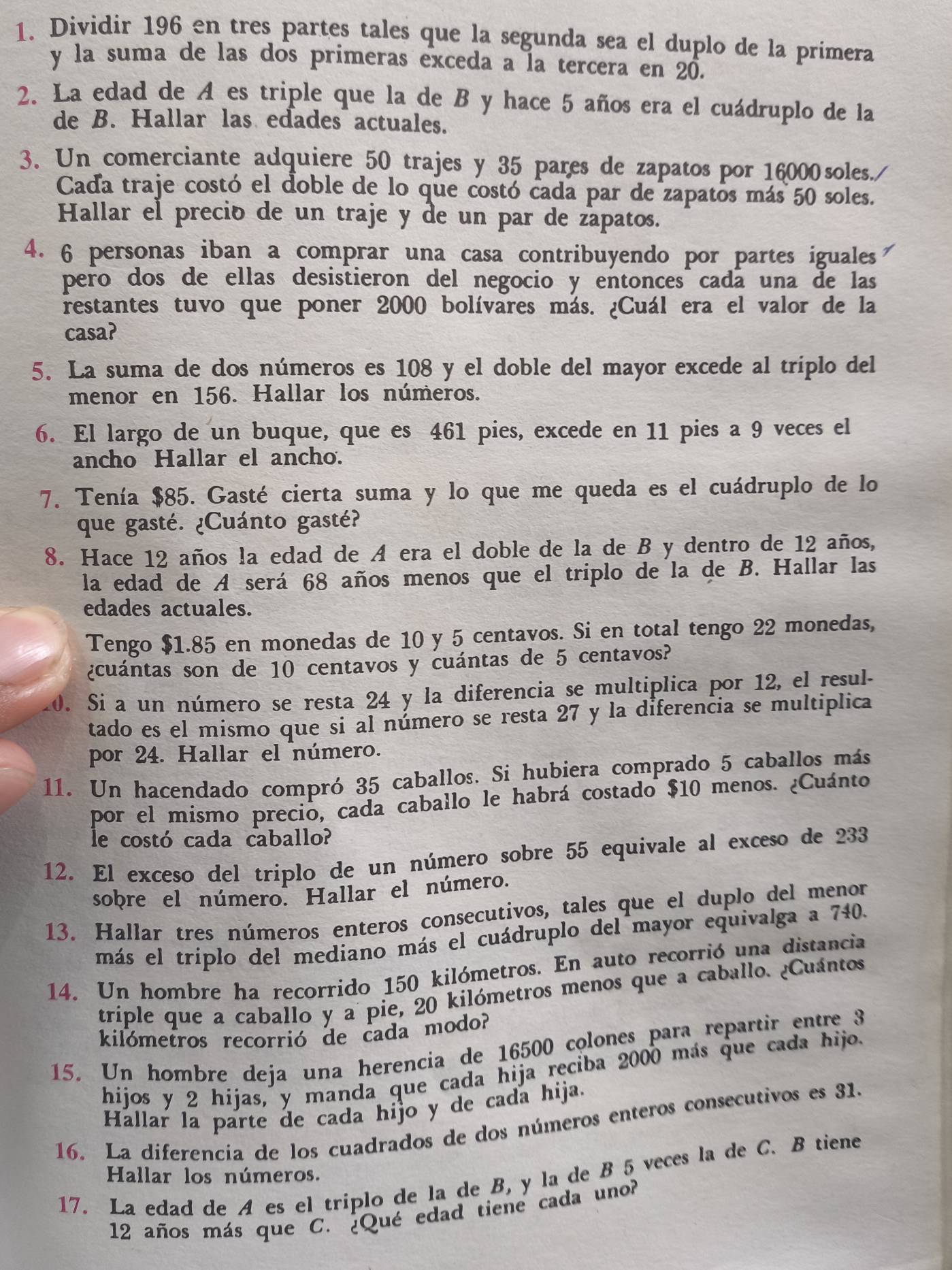 Dividir 196 en tres partes tales que la segunda sea el duplo de la primera
y la suma de las dos primeras exceda a la tercera en 20.
2. La edad de A es triple que la de B y hace 5 años era el cuádruplo de la
de B. Hallar las edades actuales.
3. Un comerciante adquiere 50 trajes y 35 pares de zapatos por 16000soles./
Cada traje costó el doble de lo que costó cada par de zapatos más 50 soles.
Hallar el preció de un traje y de un par de zapatos.
4. 6 personas iban a comprar una casa contribuyendo por partes iguales
pero dos de ellas desistieron del negocio y entonces cada una de las
restantes tuvo que poner 2000 bolívares más. ¿Cuál era el valor de la
casa?
5. La suma de dos números es 108 y el doble del mayor excede al triplo del
menor en 156. Hallar los números.
6. El largo de un buque, que es 461 pies, excede en 11 pies a 9 veces el
ancho Hallar el ancho.
7. Tenía $85. Gasté cierta suma y lo que me queda es el cuádruplo de lo
que gasté. ¿Cuánto gasté?
8. Hace 12 años la edad de A era el doble de la de B y dentro de 12 años,
la edad de A será 68 años menos que el triplo de la de B. Hallar las
edades actuales.
Tengo $1.85 en monedas de 10 y 5 centavos. Si en total tengo 22 monedas,
¿cuántas son de 10 centavos y cuántas de 5 centavos?
20. Si a un número se resta 24 y la diferencia se multiplica por 12, el resul-
tado es el mismo que si al número se resta 27 y la diferencia se multiplica
por 24. Hallar el número.
11. Un hacendado compró 35 caballos. Si hubiera comprado 5 caballos más
por el mismo precio, cada caballo le habrá costado $10 menos. ¿Cuánto
le costó cada caballo?
12. El exceso del triplo de un número sobre 55 equivale al exceso de 233
sobre el número. Hallar el número.
13. Hallar tres números enteros consecutivos, tales que el duplo del menor
más el triplo del mediano más el cuádruplo del mayor equivalga a 740.
14. Un hombre ha recorrido 150 kilómetros. En auto recorrió una distancia
triple que a caballo y a pie, 20 kilómetros menos que a caballo. ¿Cuántos
kilómetros recorrió de cada modo?
15. Un hombre deja una herencia de 16500 colones para repartir entre 3
hijos y 2 hijas, y manda que cada hija reciba 2000 más que cada hijo.
Hallar la parte de cada hijo y de cada hija.
16. La diferencía de los cuadrados de dos números enteros consecutivos es 31.
Hallar los números.
17. La edad de A es el triplo de la de B, y la de B 5 veces la de C. B tiene
12 años más que C. ¿Qué edad tiene cada uno?