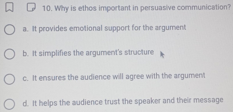 Why is ethos important in persuasive communication?
a. It provides emotional support for the argument
b. It simplifies the argument's structure
c. It ensures the audience will agree with the argument
d. It helps the audience trust the speaker and their message