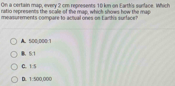 On a certain map, every 2 cm represents 10 km on Earth's surface. Which
ratio represents the scale of the map, which shows how the map
measurements compare to actual ones on Earth's surface?
A. 500,000:1
B. 5:1
C. 1:5
D. 1:500,000