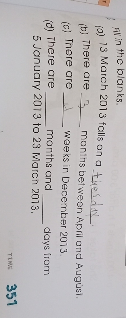 Fill in the blanks. 
_ 
I (a) 13 March 2013 falls on a 
. 
(b) There are_
months between April and August. 
(c) There are_
weeks in December 2013. 
(d) There are _ months and _ days from 
5 January 2013 to 23 March 2013. 
TIME 351