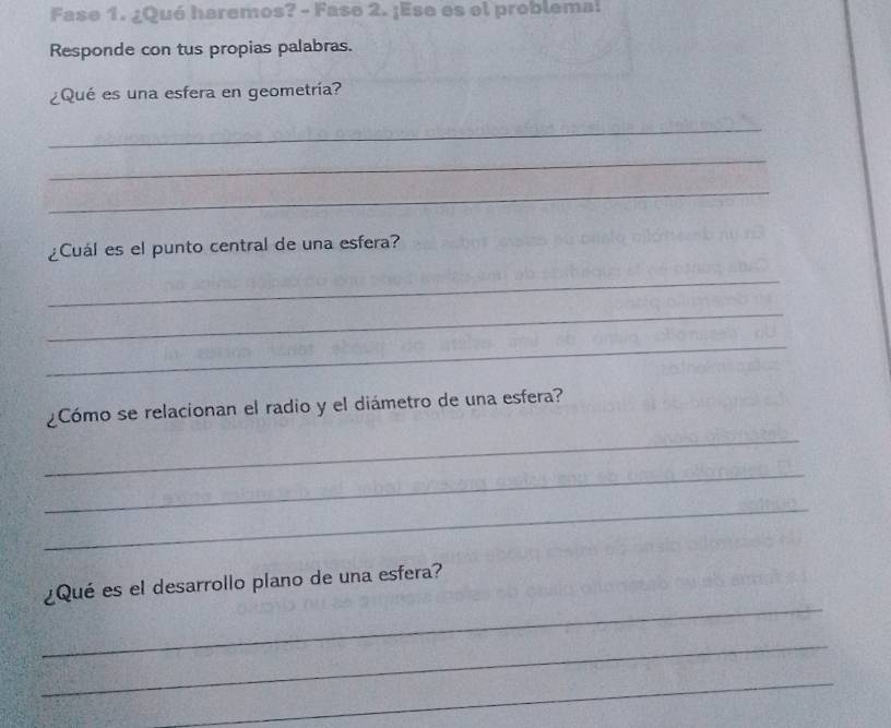 Fase 1. ¿Qué haremos? - Fase 2. ¡Ese es el problema: 
Responde con tus propias palabras. 
¿Qué es una esfera en geometría? 
_ 
_ 
_ 
¿Cuál es el punto central de una esfera? 
_ 
_ 
_ 
¿Cómo se relacionan el radio y el diámetro de una esfera? 
_ 
_ 
_ 
_ 
¿Qué es el desarrollo plano de una esfera? 
_ 
_