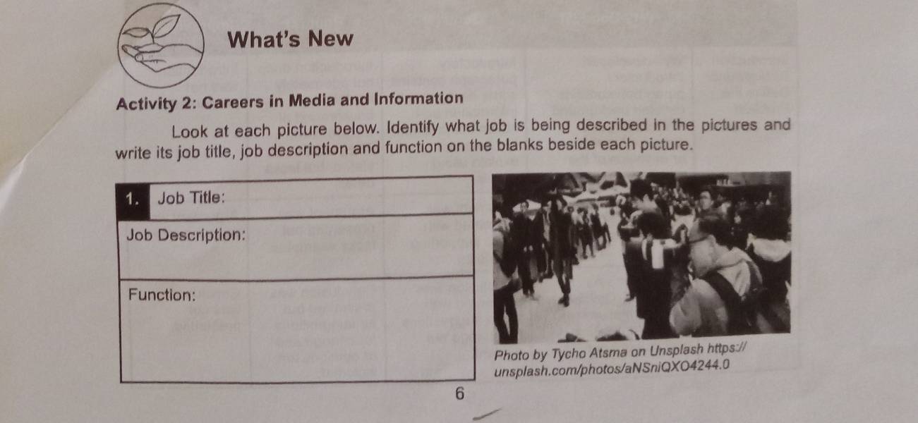 What's New 
Activity 2: Careers in Media and Information 
Look at each picture below. Identify what job is being described in the pictures and 
write its job title, job description and function on the blanks beside each picture. 
hoto by Tycho Atsma on Unsplash https:// 
nsplash.com/photos/aNSniQXO4244.0