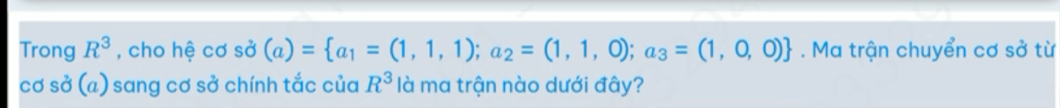 Trong R^3 , cho hệ cơ sdot sigma (a)= a_1=(1,1,1);a_2=(1,1,0);a_3=(1,0,0). Ma trận chuyển cơ sở từ 
cơ sở (a) sang cơ sở chính tắc của R^3 là ma trận nào dưới đây?