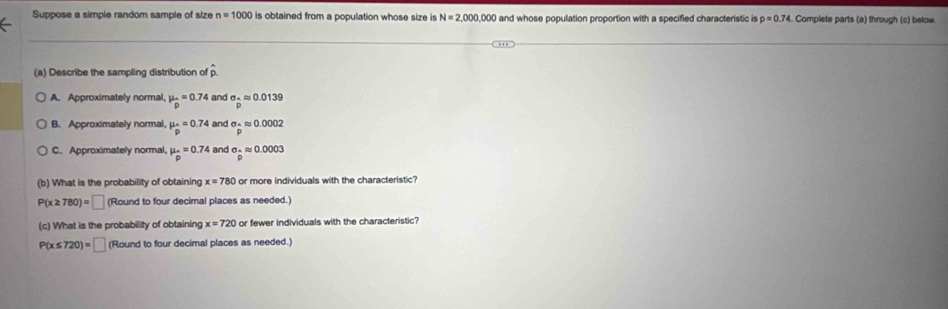 Suppose a simple random sample of size n=1000 is obtained from a population whose size is N=2,000,000 and whose population proportion with a specified characteristic is p=0.74 Complete parts (a) through (c) below.
(a) Describe the sampling distribution of p
A. Approximately normal, mu _p=0.74 and sigma _2.0approx 0.0139
B. Approximately normal, mu _p=0.74 and sigma =approx 0approx 0.0002
C. Approximately normal, mu _p=0.74 and sigma _papprox 0.0003
(b) What is the probability of obtaining x=780 or more individuals with the characteristic?
P(x≥ 780)=□ (Round to four decimal places as needed.)
(c) What is the probability of obtaining x=720 or fewer individuals with the characteristic?
P(x≤ 720)=□ (Round to four decimal places as needed.)