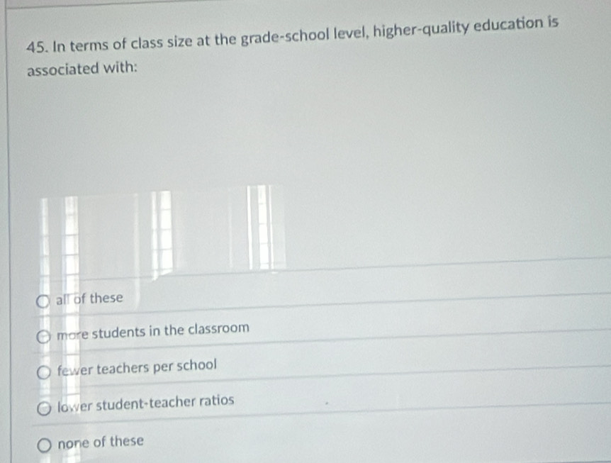 In terms of class size at the grade-school level, higher-quality education is
associated with:
all of these
more students in the classroom
fewer teachers per school
lower student-teacher ratios
none of these