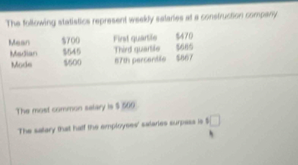 The following statistics represent weekly salaries at a construction company 
Mean $700 First quartile $470
Median $645 Third guartile $686
Mode $600 67th percentife $867
The most common selary is $ 500
The salary that half the employees' salaries surpass is $ □