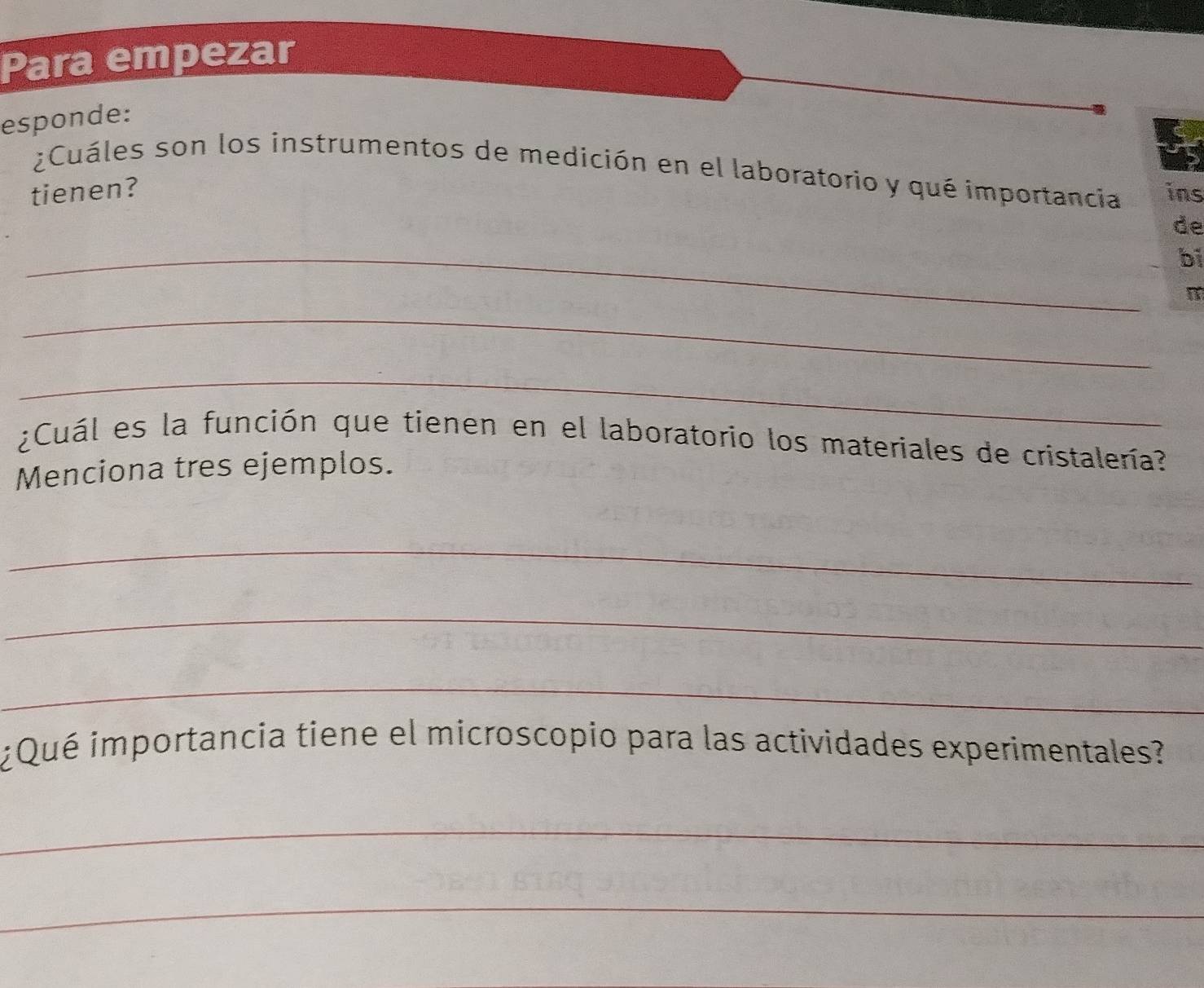 Para empezar 
esponde: 
¿Cuáles son los instrumentos de medición en el laboratorio y qué importancia 
tienen? ins 
de 
_ 
bi 
m 
_ 
_ 
¿Cuál es la función que tienen en el laboratorio los materiales de cristalería? 
Menciona tres ejemplos. 
_ 
_ 
_ 
¿Qué importancia tiene el microscopio para las actividades experimentales? 
_ 
_