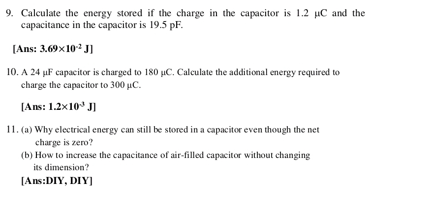 Calculate the energy stored if the charge in the capacitor is 1.2 μC and the 
capacitance in the capacitor is 19.5 pF. 
[Ans: 3.69* 10^(-2)J]
10. A 24 μF capacitor is charged to 180 μC. Calculate the additional energy required to 
charge the capacitor to 300 μC. 
[Ans: 1.2* 10^(-3)J]
11. (a) Why electrical energy can still be stored in a capacitor even though the net 
charge is zero? 
(b) How to increase the capacitance of air-filled capacitor without changing 
its dimension? 
[Ans:DIY, DIY]