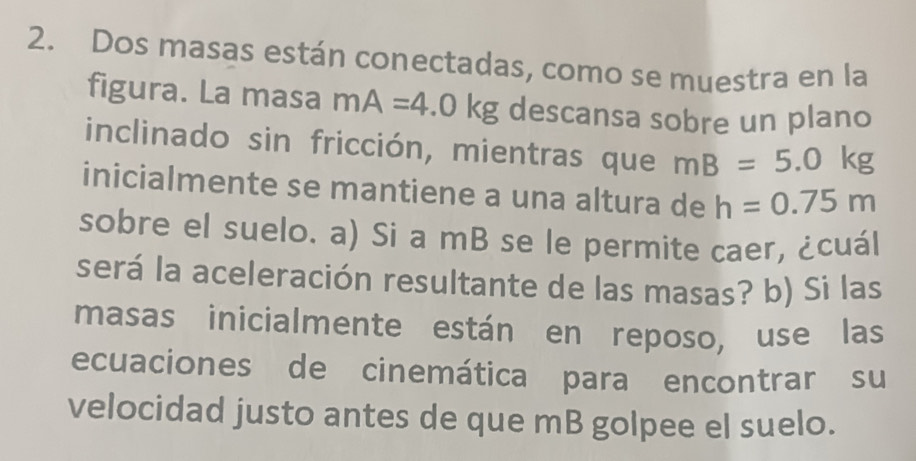 Dos masas están conectadas, como se muestra en la 
figura. La masa mA=4.0kg descansa sobre un plano 
inclinado sin fricción, mientras que mB=5.0kg
inicialmente se mantiene a una altura de h=0.75m
sobre el suelo. a) Si a mB se le permite caer, ¿cuál 
será la aceleración resultante de las masas? b) Si las 
masas inicialmente están en reposo, use las 
ecuaciones de cinemática para encontrar su 
velocidad justo antes de que mB golpee el suelo.