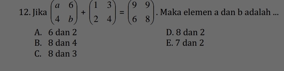 Jika beginpmatrix a&6 4&bendpmatrix +beginpmatrix 1&3 2&4endpmatrix =beginpmatrix 9&9 6&8endpmatrix. Maka elemen a dan b adalah ...
A. 6 dan 2 D. 8 dan 2
B. 8 dan 4 E. 7 dan 2
C. 8 dan 3