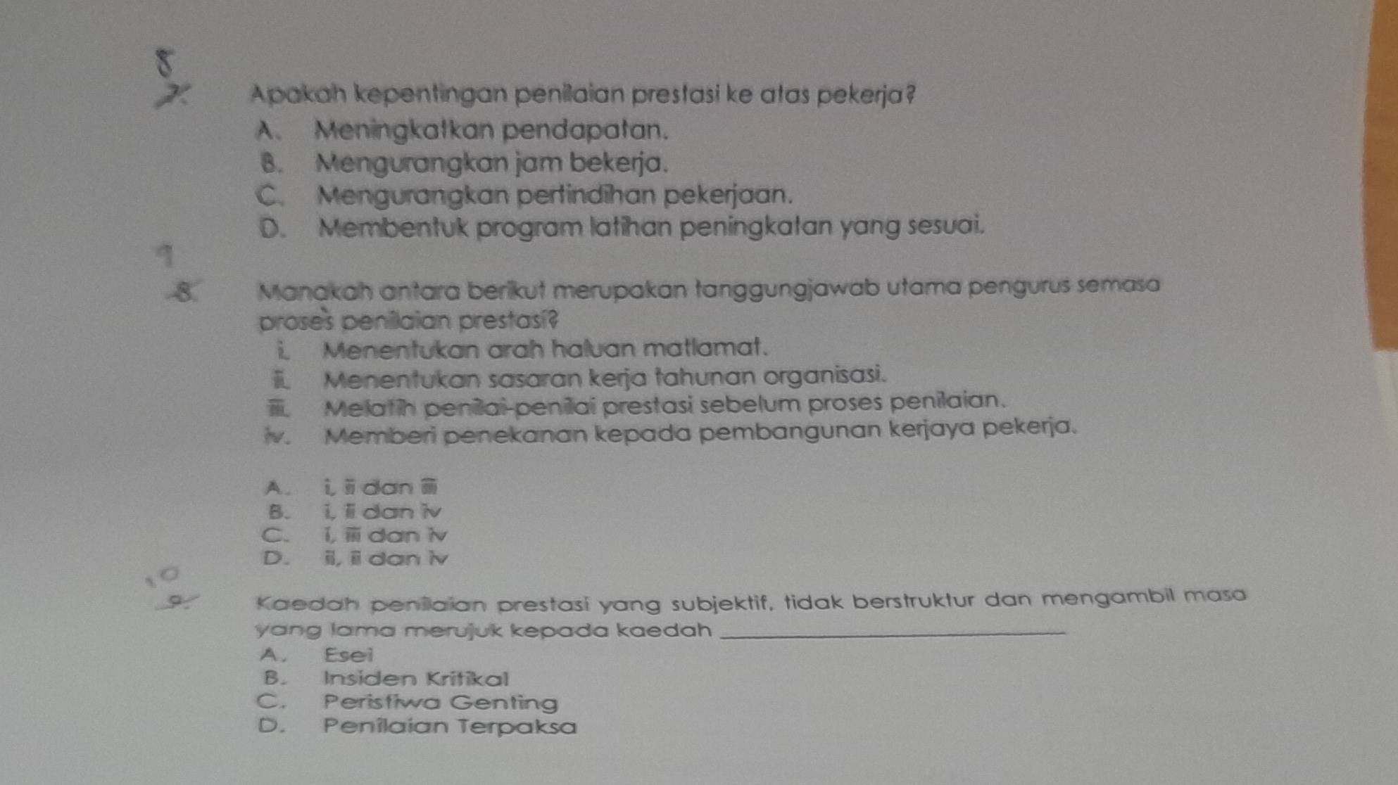 Apakah kepentingan penilaian prestasi ke atas pekerja?
A. Meningkatkan pendapatan.
B. Mengurangkan jam bekerja.
C. Mengurangkan pertindīhan pekerjaan.
D. Membentuk program latihan peningkatan yang sesuai.
8. Manakah antara berikut merupakan tanggungjawab utama pengurus semasa
proses penilaian prestasi?
i. Menentukan arah haluan matlamat.
i. Menentukan sasaran kerja tahunan organisasi.
Melatih peniai-penilai prestasi sebelum proses penilaian.
iv. Memberi penekanan kepada pembangunan kerjaya pekerja.
A. i,idan
B. i. lidan iv
C. i, ⅲ daniv
D. ii, ii dan iv
Kaedah peniiaian prestasí yang subjektif, tidak berstruktur dan mengambil masa
yang lama merujuk kepada kaedah _
A. Esei
B. Insiden Kritikal
C. Peristiwa Genting
D. Penîlaian Terpaksa