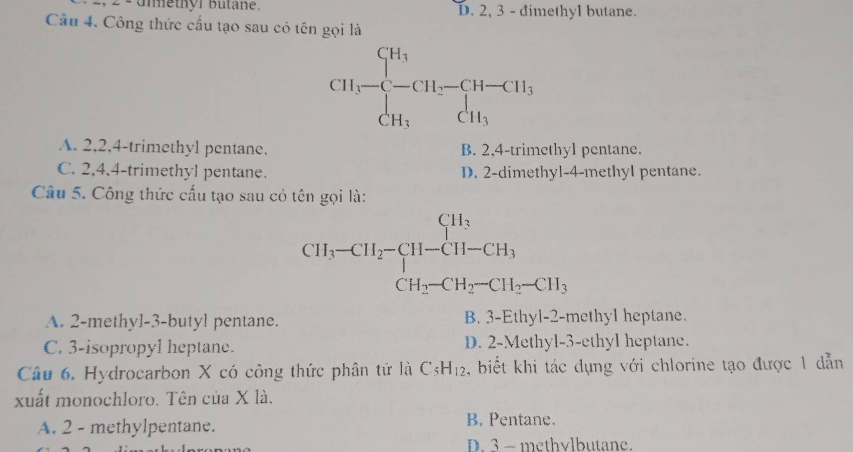 Umethór butane. D. 2, 3 - đimethyl butane.
Câu 4. Công thức cấu tạo sau có tên gọi là
A. 2,2,4-trimethyl pentane. B. 2,4-trimethyl pentane.
C. 2,4,4-trimethyl pentane. D. 2-dimethyl-4-methyl pentane.
Câu 5. Công thức cấu tạo sau có tên gọi là:
CH_1-CH_2-CH_1-CH_3 CH_2-CH_2-CH_3-CH_2-CH_3endarray.
A. 2-methyl-3-butyl pentane. B. 3-Ethyl-2-methyl heptane.
C. 3-isopropyl heptane. D. 2-Methyl-3-ethyl heptane.
Câu 6. Hydrocarbon X có công thức phân tứ là C_5H_12 , biết khi tác dụng với chlorine tạo được 1 dẫn
xuất monochloro. Tên của X là.
A. 2 - methylpentane.
B. Pentane.
D. 3 ~ methvlbutane.