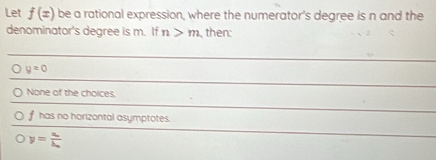 Let f(x) be a rational expression, where the numerator's degree is n and the
denominator's degree is m. If n>m then:
y=0
None of the choices.
f has no horizontal asymptotes.
y=frac a_nb_n