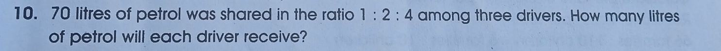 70 litres of petrol was shared in the ratio 1:2:4 among three drivers. How many litres
of petrol will each driver receive?