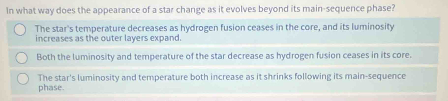 In what way does the appearance of a star change as it evolves beyond its main-sequence phase?
The star's temperature decreases as hydrogen fusion ceases in the core, and its luminosity
increases as the outer layers expand.
Both the luminosity and temperature of the star decrease as hydrogen fusion ceases in its core.
The star's luminosity and temperature both increase as it shrinks following its main-sequence
phase.