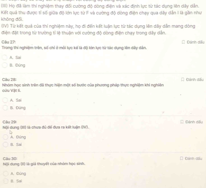 (III) Họ đã làm thí nghiệm thay đổi cường độ dòng điện và xác định lực từ tác dụng lên dây dân.
Kết quả thu được tỉ số giữa độ lớn lực từ F và cường độ dòng điện chạy qua dây dần I là gần như
không đổi.
(IV) Từ kết quả của thí nghiệm này, họ đi đến kết luận lực từ tác dụng lên dây dẫn mang dòng
điện đặt trong từ trường tỉ lệ thuận với cường độ dòng điện chạy trong dây dẫn.
Câu 27: Đánh dấu
Trong thí nghiệm trên, số chỉ ở mỗi lực kế là độ lớn lực từ tác dụng lên dây dân.
A. Sai
B. Đúng
Câu 28: Đánh dấu
Nhóm học sinh trên đã thực hiện một số bước của phương pháp thực nghiệm khi nghiên
cứu Vật li.
A. Sai
B. Đúng
Câu 29: Đánh dấu
Nội dung (III) là chưa đủ đế đưa ra kết luận (IV).
A. Đúng
B. Sai
Câu 30: Đánh dấu
Nội dung (II) là giả thuyết của nhóm học sinh.
A. Đúng
B. Sai