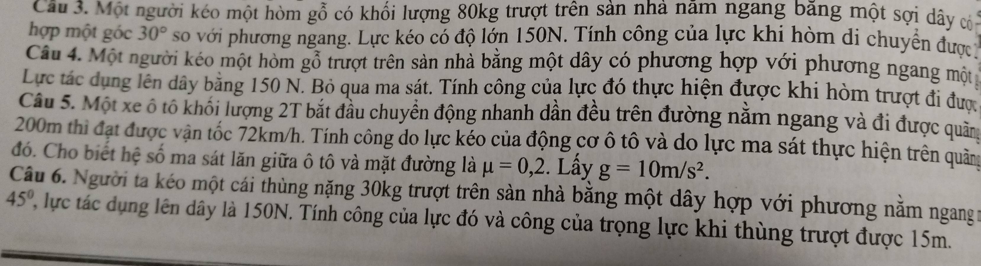 Cầu 3. Một người kéo một hòm gỗ có khối lượng 80kg trượt trên sản nhà năm ngang băng một sợi dây củn 
hợp một góc 30° so với phương ngang. Lực kéo có độ lớn 150N. Tính công của lực khi hòm di chuyển được 
Câu 4. Một người kéo một hòm gỗ trượt trên sản nhà bằng một dây có phương hợp với phương ngang mộty 
Lực tác dụng lên dây bằng 150 N. Bỏ qua ma sát. Tính công của lực đó thực hiện được khi hòm trượt đi được 
Câu 5. Một xe ô tố khối lượng 2T bắt đầu chuyển động nhanh dần đều trên đường nằm ngang và đi được quâng
200m thi đạt được vận tốc 72km/h. Tính công do lực kéo của động cơ ô tô và do lực ma sát thực hiện trên quảng 
đó. Cho biết hệ số ma sát lăn giữa ô tô và mặt đường là mu =0,2. Lấy g=10m/s^2. 
Câu 6. Người ta kéo một cái thùng nặng 30kg trượt trên sàn nhà bằng một dây hợp với phương năm ngang
45° lực tác dụng lên dây là 150N. Tính công của lực đó và công của trọng lực khi thùng trượt được 15m.