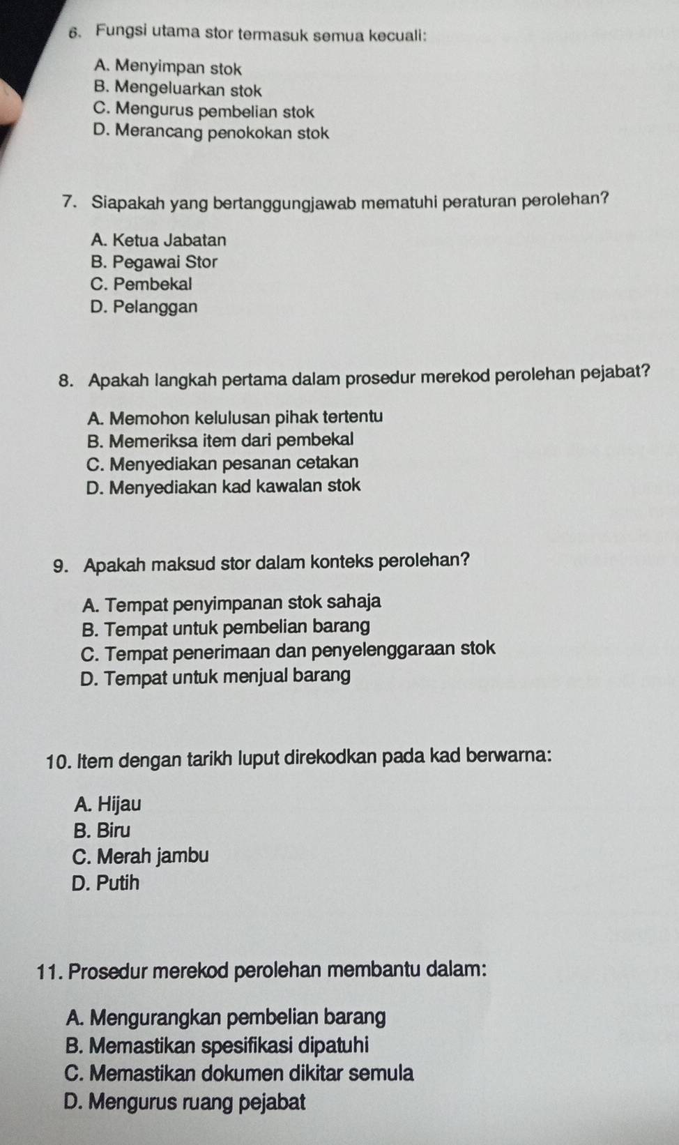 Fungsi utama stor termasuk semua kecuali:
A. Menyimpan stok
B. Mengeluarkan stok
C. Mengurus pembelian stok
D. Merancang penokokan stok
7. Siapakah yang bertanggungjawab mematuhi peraturan perolehan?
A. Ketua Jabatan
B. Pegawai Stor
C. Pembekal
D. Pelanggan
8. Apakah langkah pertama dalam prosedur merekod perolehan pejabat?
A. Memohon kelulusan pihak tertentu
B. Memeriksa item dari pembekal
C. Menyediakan pesanan cetakan
D. Menyediakan kad kawalan stok
9. Apakah maksud stor dalam konteks perolehan?
A. Tempat penyimpanan stok sahaja
B. Tempat untuk pembelian barang
C. Tempat penerimaan dan penyelenggaraan stok
D. Tempat untuk menjual barang
10. Item dengan tarikh luput direkodkan pada kad berwarna:
A. Hijau
B. Biru
C. Merah jambu
D. Putih
11. Prosedur merekod perolehan membantu dalam:
A. Mengurangkan pembelian barang
B. Memastikan spesifikasi dipatuhi
C. Memastikan dokumen dikitar semula
D. Mengurus ruang pejabat