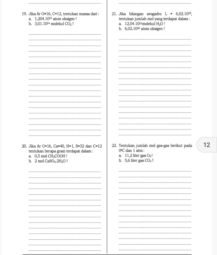 Jika Ar O=16, C=12!, tentukan massa dari : 21. Jika bilangan avogadro L=6,02.10^(23), 
a. 1,204.10^(24) atom oksigen ! tentukan jumlah mol yang terdapat dalam :
b. 3,01.10^(24) molekul CO_2 a 12,04.10^(22) molekul H_2O!
b. 6,02.10^(24) atom oksigen !
_
__
_
_
_
_
_
_
_
_
_
_
_
_
_
_
__
_
_
_
_
_
_
_
_
_
_
_
_
_
_
__
_
_
20. Jika Ar O=16, Ca=40, H=1, S=32 dan C=12 22. Tentukan jumlah mol gas-gas berikut pada 12
tentukan berapa gram terdapat dalam : 0°C dan 1 atm :
a. 0,5 mol CH_3COOH! a. 11,2 liter gas O_2!
b. 2 mol CaSO_4.2H_2OI b. 5,6 liter gas CO_2
_
_
_
_
_
_
__
_
_
_
_
_
_
_
_
_
_
_
_
_
_
__
_
_
_
_
_
_