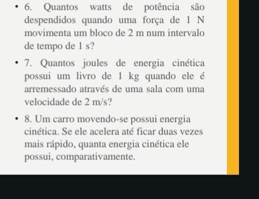 Quantos watts de potência são 
despendidos quando uma força de 1 N
movimenta um bloco de 2 m num intervalo 
de tempo de 1 s? 
7. Quantos joules de energia cinética 
possui um livro de 1 kg quando ele é 
arremessado através de uma sala com uma 
velocidade de 2 m/s? 
8. Um carro movendo-se possui energia 
cinética. Se ele acelera até ficar duas vezes 
mais rápido, quanta energia cinética ele 
possui, comparativamente.