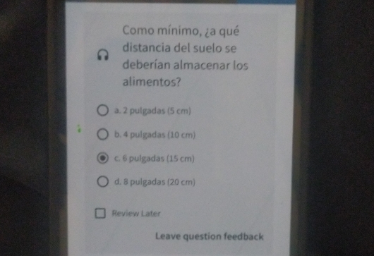 Como mínimo, ¿a qué
distancia del suelo se
deberían almacenar los
alimentos?
a. 2 pulgadas (5 cm)
b. 4 pulgadas (10 cm)
c. 6 pulgadas (15 cm)
d. 8 pulgadas (20 cm)
Review Later
Leave question feedback