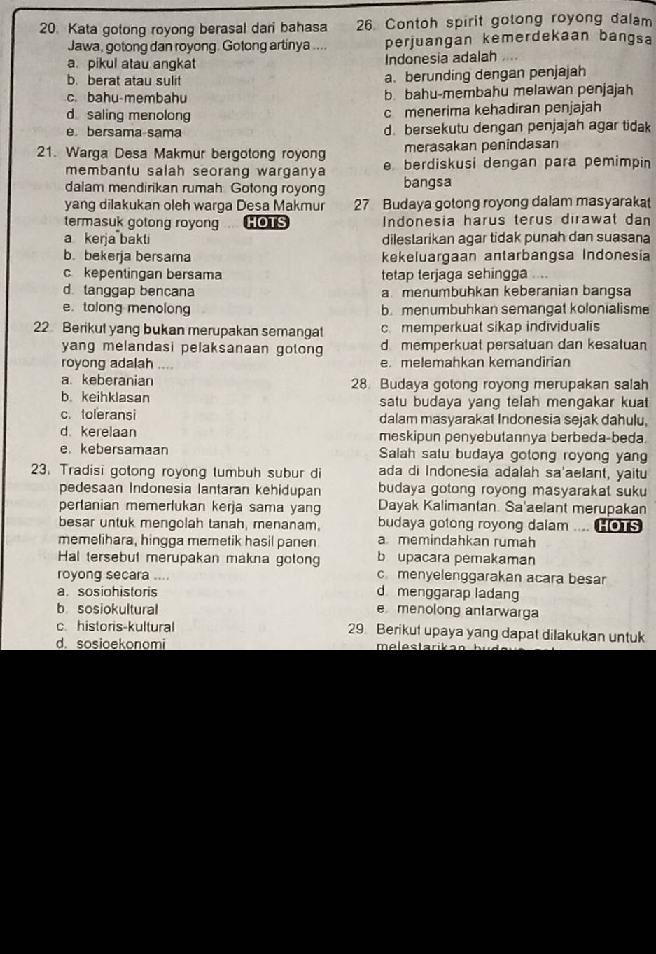 Kata gotong royong berasal dari bahasa 26. Contoh spirit gotong royong dalam
Jawa, gotong dan royong. Gotong artinya .... perjuangan kemerdekaan bangsa
a pikul atau angkat Indonesia adalah ....
b. berat atau sulit a. berunding dengan penjajah
c. bahu-membahu b bahu-membahu melawan penjajah
d saling menolong c menerima kehadiran penjajah
e. bersama sama d. bersekutu dengan penjajah agar tidak
merasakan penindasan
21. Warga Desa Makmur bergotong royong e berdiskusi dengan para pemimpin
membantu salah seorang warganya
dalam mendirikan rumah Gotong royong bangsa
yang dilakukan oleh warga Desa Makmur 27 Budaya gotong royong dalam masyarakat
termasuk gotong royong .... HOTS Indonesia harus terus dirawat dan
a kerja bakti dilestarikan agar tidak punah dan suasana
b. bekerja bersama kekeluargaan antarbangsa Indonesia
c kepentingan bersama tetap terjaga sehingga ....
d tanggap bencana amenumbuhkan keberanian bangsa
etolong menolong b menumbuhkan semangat kolonialisme
22 Berikut yang bukan merupakan semangat c. memperkuat sikap individualis
yang melandasi pelaksanaan gotong d memperkuat persatuan dan kesatuan
royong adalah .... e. melemahkan kemandirian
a. keberanian 28 Budaya gotong royong merupakan salah
b. keihklasan satu budaya yang telah mengakar kuat 
c. toleransi dalam masyarakat Indonesia sejak dahulu,
d. kerelaan meskipun penyebutannya berbeda-beda.
e. kebersamaan Salah satu budaya gotong royong yan
23. Tradisi gotong royong tumbuh subur di ada di Indonesia adalah sa'aelant, yaitu
pedesaan Indonesia lantaran kehidupan budaya gotong royong masyarakat suku
pertanian memerlukan kerja sama yang Dayak Kalimantan. Sa'aelant merupakan
besar untuk mengolah tanah, menanam, budaya gotong royong dalam .... HOTS
memelihara, hingga memetik hasil panen a memindahkan rumah
Hal tersebut merupakan makna gotong b upacara pemakaman
royong secara .... c. menyelenggarakan acara besar
a. sosiohistoris d menggarap ladang
b. sosiokultural e menolong antarwarga
c. historis-kultural 29. Berikut upaya yang dapat dilakukan untuk
d. sosioekonomi melestarikan