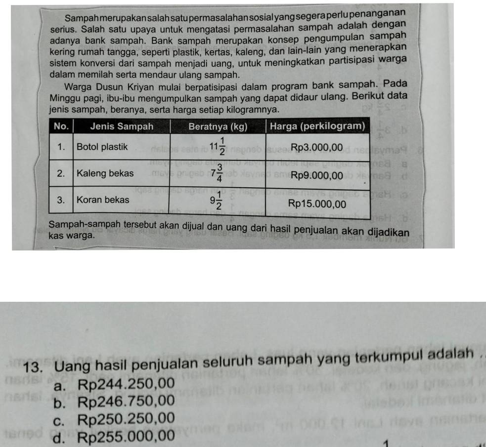 Sampah merupakan salah satu permasalahan sosial yang segera perlu penanganan
serius. Salah satu upaya untuk mengatasi permasalahan sampah adalah dengan
adanya bank sampah. Bank sampah merupakan konsep pengumpulan sampah
kering rumah tangga, seperti plastik, kertas, kaleng, dan lain-lain yang menerapkan
sistem konversi dari sampah menjadi uang, untuk meningkatkan partisipasi warga
dalam memilah serta mendaur ulang sampah.
Warga Dusun Kriyan mulai berpatisipasi dalam program bank sampah. Pada
Minggu pagi, ibu-ibu mengumpulkan sampah yang dapat didaur ulang. Berikut data
jenis sampah, beranya, serta harga setiap kilogramnya.
Sampah-sampah tersebut akan dijual dan uang dari hasil penjualan akan dijadikan
kas warga.
13. Uang hasil penjualan seluruh sampah yang terkumpul adalah ，
a. Rp244.250,00
b. Rp246.750,00
c. Rp250.250,00
d. Rp255.000,00