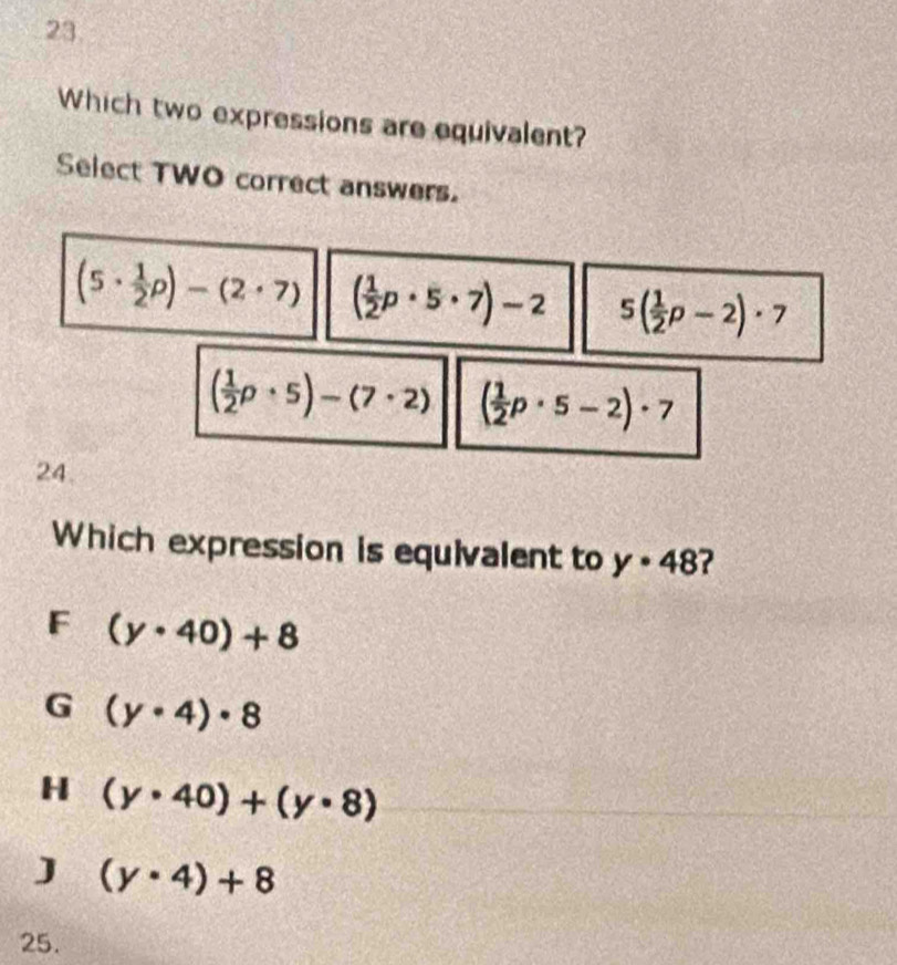 Which two expressions are equivalent?
Select TWO correct answers.
(5·  1/2 p)-(2· 7) ( 1/2 p· 5· 7)-2 5( 1/2 p-2)· 7
( 1/2 p· 5)-(7· 2) ( 1/2 p· 5-2)· 7
24.
Which expression is equivalent to y· 48
F (y· 40)+8
G (y· 4)· 8
H (y· 40)+(y· 8)
J (y· 4)+8
25.