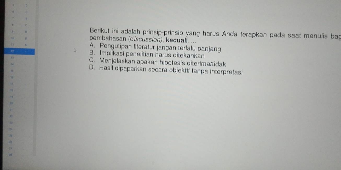 5 D
6
7 B
c
D
Berikut ini adalah prinsip-prinsip yang harus Anda terapkan pada saat menulis bag
T0 8 pembahasan (discussion), kecuali....
" A
A. Pengutipan literatur jangan terlalu panjang
52
B. Implikasi penelitian harus ditekankan
15 C. Menjelaskan apakah hipotesis diterima/tidak
14
15
D. Hasil dipaparkan secara objektif tanpa interpretasi
15
19
16
21
2
24
2
27