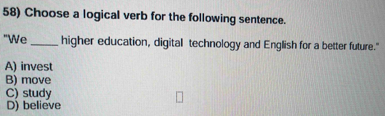 Choose a logical verb for the following sentence.
"We _higher education, digital technology and English for a better future."
A) invest
B) move
C) study
D) believe