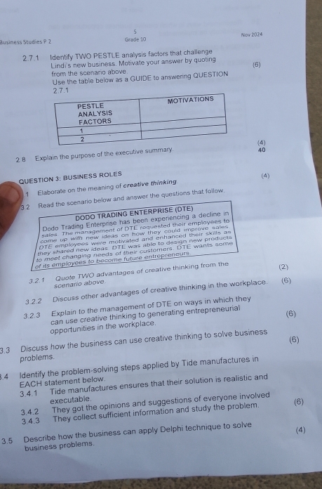 Business Studies P 2 Grade 10 Now 2024 
2.7.1 Identify TWO PESTLE analysis factors that challenge 
Lindi's new business. Motivate your answer by quoting (6) 
from the scenario above. 
Use the table below as a GUIDE to answering QUESTION 
40 
2.8 Explain the purpose of the executive summary.(4) 
QUESTION 3: BUSINESS ROLES 
1 Elaborate on the meaning of creative thinking (4) 
3 2 Read the scenario below and answer the questions that follow. 
DODO TRADING ENTERPRISE (DTE) 
Dodo Trading Enterprise has been experiencing a decline in 
sales. The management of DTE requested their employees to 
come up with new ideas on how they could improve sales . 
DTE employees were motivated and enhanced their skills as 
they shared new ideas. DTE was able to design new products 
to meet changing needs of their customers. DTE wants some 
of its employees to become future entrepreneurs 
3.2.1 Quote TWO advantages of creative thinking from the 
(2) 
scenario above. 
3.2.2 Discuss other advantages of creative thinking in the workplace. (6) 
3.2.3 Explain to the management of DTE on ways in which they 
can use creative thinking to generating entrepreneurial 
(6) 
opportunities in the workplace. 
(6) 
3.3 Discuss how the business can use creative thinking to solve business 
problems. 
.4 Identify the problem-solving steps applied by Tide manufactures in 
EACH statement below 
3.4.1 Tide manufactures ensures that their solution is realistic and 
executable. 
3.4.2 They got the opinions and suggestions of everyone involved 
3.4.3 They collect sufficient information and study the problem. (6) 
3.5 Describe how the business can apply Delphi technique to solve (4) 
business problems.