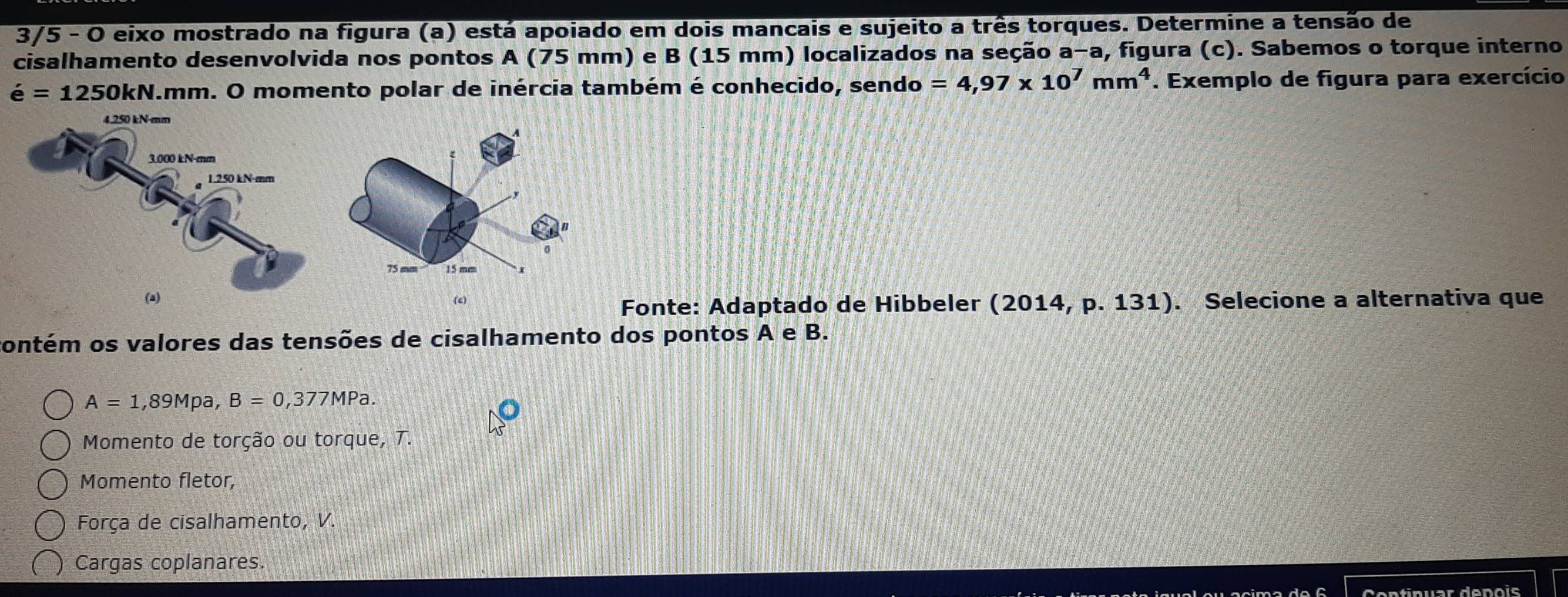 3/5 - O eixo mostrado na figura (a) está apoiado em dois mancais e sujeito a três torques. Determine a tensão de
cisalhamento desenvolvida nos pontos A (75 mm) e B (15 mm) localizados na seção a−a, figura (c). Sabemos o torque interno
e=1250kN.mm a. O momento polar de inércia também é conhecido, sendo =4,97* 10^7mm^4. Exemplo de figura para exercício
(c)
Fonte: Adaptado de Hibbeler (2014, p. 131). Selecione a alternativa que
contém os valores das tensões de cisalhamento dos pontos A e B.
A=1,89Mpa, B=0,377MPa.
Momento de torção ou torque, T.
Momento fletor,
Força de cisalhamento, V.
Cargas coplanares.
Cntinuar denois