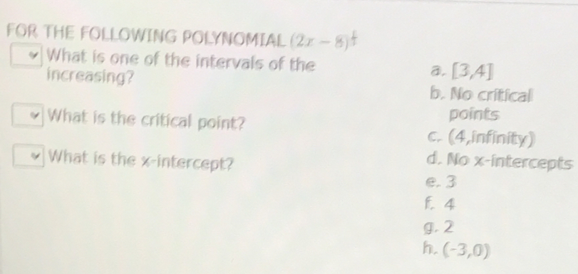 FOR THE FOLLOWING POLYNOMIAL (2x-8)^ 1/3 
What is one of the intervals of the a. [3,4]
increasing? b. No critical
What is the critical point? points
c. (4,infinity)
What is the x-intercept?
d. No x-intercepts
e. 3
1. 4
g. 2
h. (-3,0)