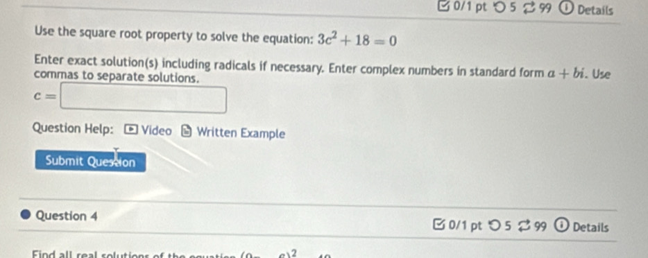 つ 5 2 99 ① Details 
Use the square root property to solve the equation: 3c^2+18=0
Enter exact solution(s) including radicals if necessary. Enter complex numbers in standard form a+bi. Use 
commas to separate solutions.
c=□
Question Help: Video * Written Example 
Submit Quession 
Question 4 Details 
□0/1 pt つ 5 % 99 
Fin d all real solutions o t a-0)