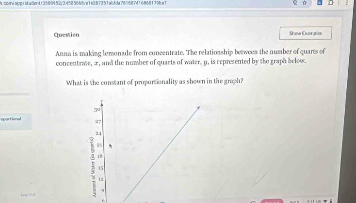 com/app/student/3588952/24505668/e1e287257abfda781807416860179ba7 
Question Show Examples 
Anna is making lemonade from concentrate. The relationship between the number of quarts of 
concentrate, x, and the number of quarts of water, y, is represented by the graph below. 
What is the constant of proportionality as shown in the graph? 
oportional 
Log Cut 
6