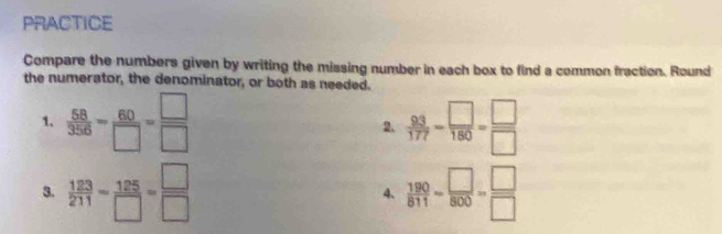 PRACTICE 
Compare the numbers given by writing the missing number in each box to find a common fraction. Round 
the numerator, the denominator, or both as needed. 
1.  58/356 - 60/□  = □ /□    93/177 - □ /180 = □ /□  
2. 
3.  123/211 = 125/□  = □ /□    190/811 - □ /800 = □ /□  
4、