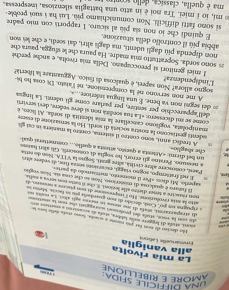 UNA DIFFICILE SFIDA:
AMORE E RIBELLIONE
ITEMI
La mia rivolta
alla vaniglia
Emmanuelle Laborit
a
viene
Ho deciso di non far più niente a scuola. Sono stufa delle loro le-
me
dì vita zioni, stufa di leggere sulle labbra, stufa di accanirmi a emettere stri
3:
dii con la voce, stufa dei professori scoraggiati che non la smettono
altri
di strapazzarmi, stufa di me stessa in mezzo agli altri. La realtà mi
bile s ripugna un po’. Così, decido di non guardarla più in faccia. Metto in
vivere atto la mia rivoluzione. Ho l’impressione di non piacere a nessuno, di
e
luto. non riuscire a tener dietro alle lezioni. E che il tutto non serva a nulla.
Il futuro è qualcosa di misterioso. Non so che cosa sia. Non voglio
a saperlo. Mi dico: «Per il momento, mettiamolo da parte».
lare,
10 E nel frattempo, sogno viaggi, escursioni senza fine, di vedere altri
Paesi, conoscere altre civiltà, altre genti. Sogno la VITA. Non do retta
a nessuno. Persino gli errori, ho voglia di conoscerli. Gli altri hanno
te, che sbaglio».
e
un bel dirmi: «Attenta a questo, attenta a quello… commetterai qual-
15 A tredici anni, sono contro il sistema, contro la maniera in cui gli
udenti gestiscono la nostra società di sordi. Ho la sensazione di essere
manipolata, vogliono cancellare la mia identità di sorda. Al liceo, è
come se mi dicessero: «La tua sordità non si deve vedere, devi servirti
dell’apparecchio per sentire, per parlare come gli udenti. La lingua
20 dei segni non va bene. È una lingua inferiore…».
A me non servono né la comprensione, né l'aiuto. Di cosa ho bi-
sogno allora? Non saprei, è qualcosa di fisico. Agguantare la libertà?
Lindipendenza?
I miei genitori si preoccupano. Della mia rivolta, e anche perché
25 sono sorda. Soprattutto mia madre. Ha paura che le sfugga, paura che
non dipenda più dagli udenti, ma dagli altri, dai sordi, e che lei non
abbia più il controllo della situazione.
E quindi che io non sia più al sicuro. I rapporti con mio padre
si sono fatti difficili. Non comunichiamo più. Lui ha i suoi proble-
tmi, io i miei. Tra noi è in atto una battaglia silenziosa, inespressa,
ma è quella, classica, dello scontro