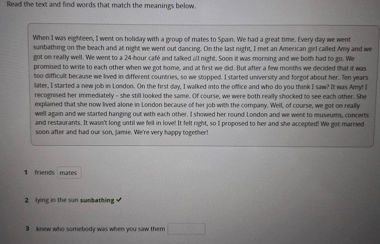 Read the text and find words that match the meanings below. 
When I was eighteen, I went on holiday with a group of mates to Spain. We had a great time. Every day we went 
sunbathing on the beach and at night we went out dancing. On the last night, I met an American girl called Amy and we 
got on really well. We went to a 24-hour café and talked all night. Soon it was morning and we both had to go. We 
promised to write to each other when we got home, and at first we did. But after a few months we decided that it was 
too difficult because we lived in different countries, so we stopped. I started university and forgot about her. Ten years 
later, I started a new job in London. On the first day, I walked into the office and who do you think I saw? It was Amy! I 
recognised her immediately - she still looked the same. Of course, we were both really shocked to see each other. She 
explained that she now lived alone in London because of her job with the company. Well, of course, we got on really 
well again and we started hanging out with each other. I showed her round London and we went to museums, concerts 
and restaurants. It wasn’t long until we fell in love! It felt right, so I proposed to her and she accepted! We got married 
soon after and had our son, Jamie. We're very happy together! 
1 friends mates 
2 lying in the sun sunbathing 
3 knew who somebody was when you saw them □