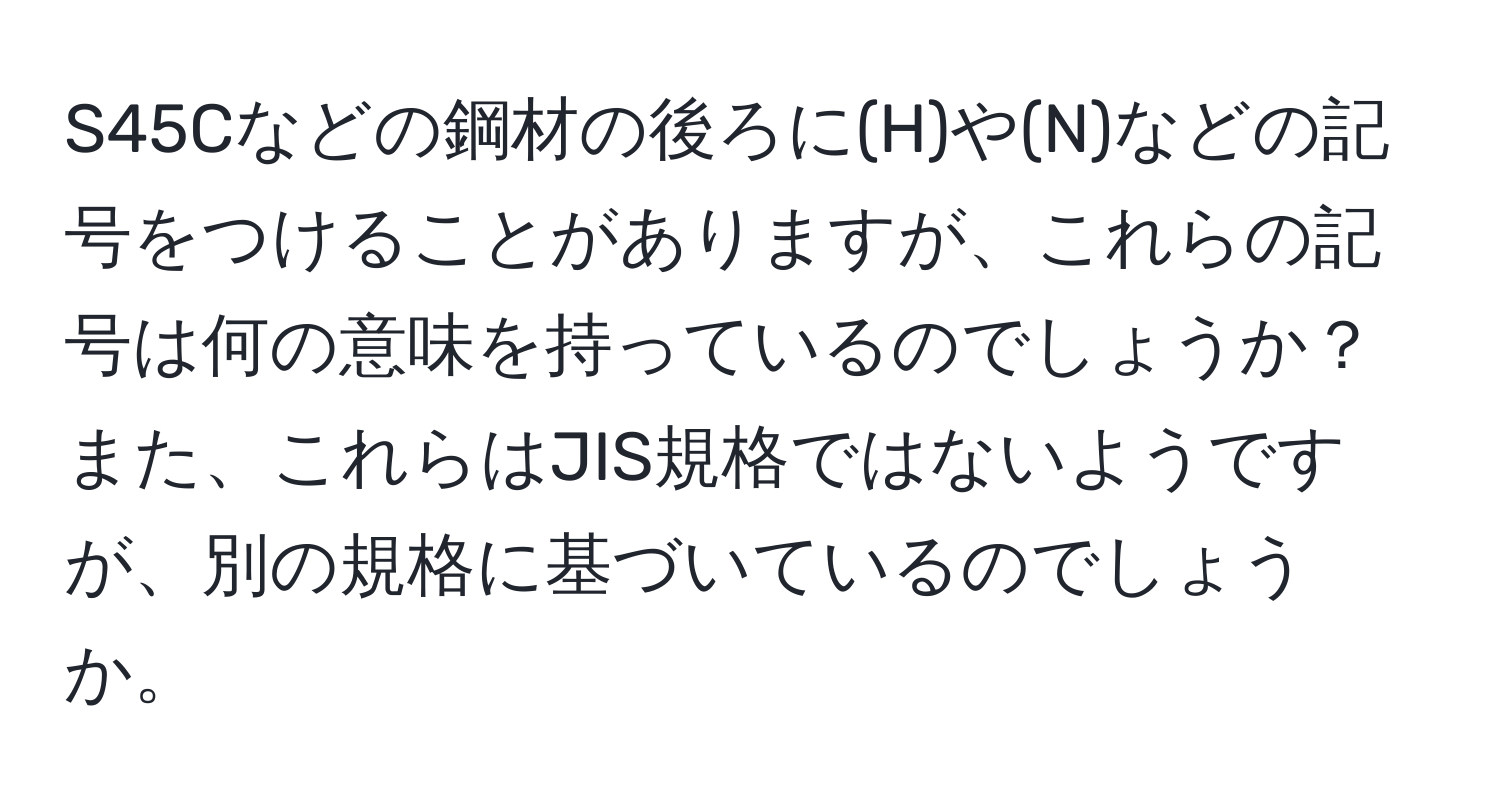 S45Cなどの鋼材の後ろに(H)や(N)などの記号をつけることがありますが、これらの記号は何の意味を持っているのでしょうか？また、これらはJIS規格ではないようですが、別の規格に基づいているのでしょうか。