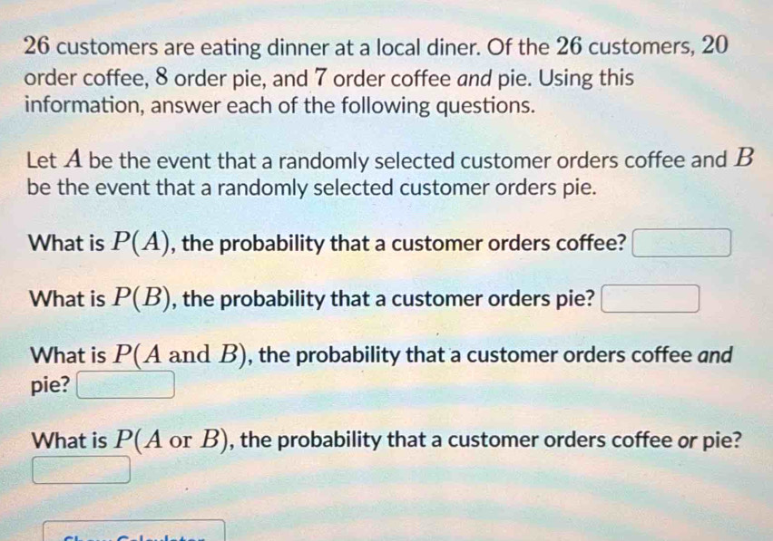 26 customers are eating dinner at a local diner. Of the 26 customers, 20
order coffee, 8 order pie, and 7 order coffee and pie. Using this 
information, answer each of the following questions. 
Let A be the event that a randomly selected customer orders coffee and B 
be the event that a randomly selected customer orders pie. 
What is P(A) , the probability that a customer orders coffee? 
What is P(B) , the probability that a customer orders pie? 
What is P(A and B), the probability that a customer orders coffee and 
pie? 
What is P(A or B), the probability that a customer orders coffee or pie?