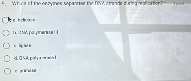 Which of the enzymes separates the DNA strands during replication? * 1 point
a. helicase
b. DNA polymerase III
c. ligase
d. DNA polymerase I
e. primase