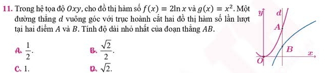 Trong hệ tọa độ Oxy, cho đồ thị hàm số f(x)=2ln x và g(x)=x^2. Một
đường thẳng d vuông góc với trục hoành cắt hai đồ thị hàm số lần lượt
tại hai điểm A và B. Tính độ dài nhỏ nhất của đoạn thắng AB.
B.
A.  1/2 .  sqrt(2)/2 .
C. 1. D sqrt(2).