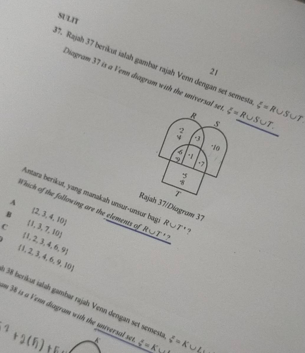 SULIT
7. Rajah 37 berikut ialah gambar rajah Venn dengan set semesta xi =R∪ S∪ T. 
21
Diagram 37 is a Venn diagram with the universal se xi =R∪ S∪ T.
R
s
beginarrayr 2 4endarray · 3
· 10. 6
9 · 1. 7. 5
· 8
T
Antara berikut, yang manakah unsur-unsur bag R∪ T' ?
A
Which of the following are the elements of _ R∪ T'?
Rajah 37/Diagram 37
B  2,3,4,10
C  1,3,7,10
 1,2,3,4,6,9
 1,2,3,4,6,9,10
38 berikut ialah gambar rajah Venn dengan set semest xi =K∪ L
m 38 is a Venn diagram with the universal se xi =K (,
K