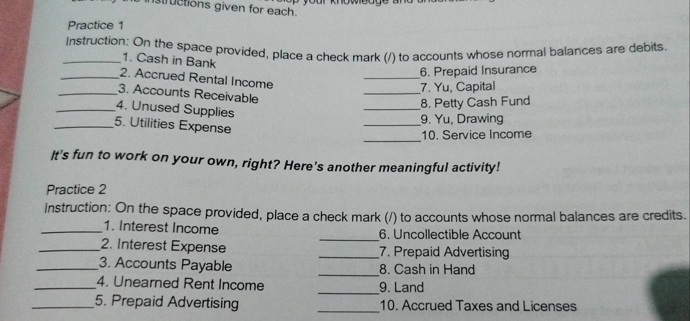 tructions given for each. 
Practice 1 
_Instruction: On the space provided, place a check mark (/) to accounts whose normal balances are debits. 
1. Cash in Bank 
6. Prepaid Insurance 
_ 
_2. Accrued Rental Income 
_ 
7. Yu, Capital 
_3. Accounts Receivable 
_8. Petty Cash Fund 
_4. Unused Supplies 
9. Yu, Drawing 
_5. Utilities Expense 
_ 
_10. Service Income 
It's fun to work on your own, right? Here’s another meaningful activity! 
Practice 2 
Instruction: On the space provided, place a check mark (/) to accounts whose normal balances are credits. 
_1. Interest Income 
_6. Uncollectible Account 
_2. Interest Expense _7. Prepaid Advertising 
_3. Accounts Payable _8. Cash in Hand 
_4. Unearned Rent Income _9. Land 
_5. Prepaid Advertising _10. Accrued Taxes and Licenses