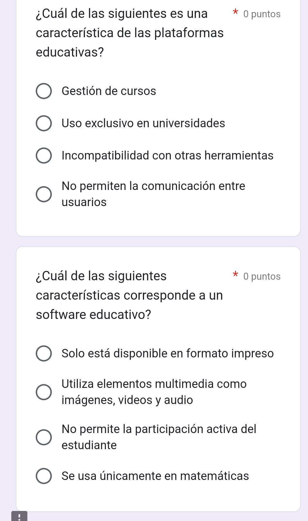 ¿Cuál de las siguientes es una O puntos
característica de las plataformas
educativas?
Gestión de cursos
Uso exclusivo en universidades
Incompatibilidad con otras herramientas
No permiten la comunicación entre
usuarios
¿Cuál de las siguientes 0 puntos
características corresponde a un
software educativo?
Solo está disponible en formato impreso
Utiliza elementos multimedia como
imágenes, videos y audio
No permite la participación activa del
estudiante
Se usa únicamente en matemáticas
'