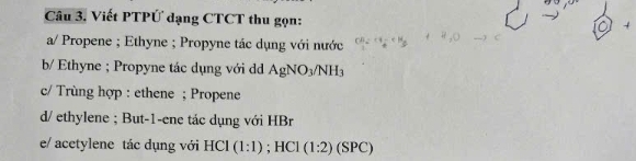 Viết PTPỨ dạng CTCT thu gọn: 
a/ Propene ; Ethyne ; Propyne tác dụng với nước 
b/ Ethyne ; Propyne tác dụng với d AgNO_3/NH_3
c/ Trùng hợp : ethene ; Propene 
d/ ethylene ; But-1-ene tác dụng với HBr 
e/ acetylene tác dụng với H Cl (1:1). HCI (1:2)(SPC)