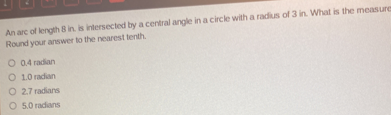 An arc of length 8 in. is intersected by a central angle in a circle with a radius of 3 in. What is the measure
Round your answer to the nearest tenth.
0.4 radian
1. 0 radian
2. 7 radians
5. 0 radians