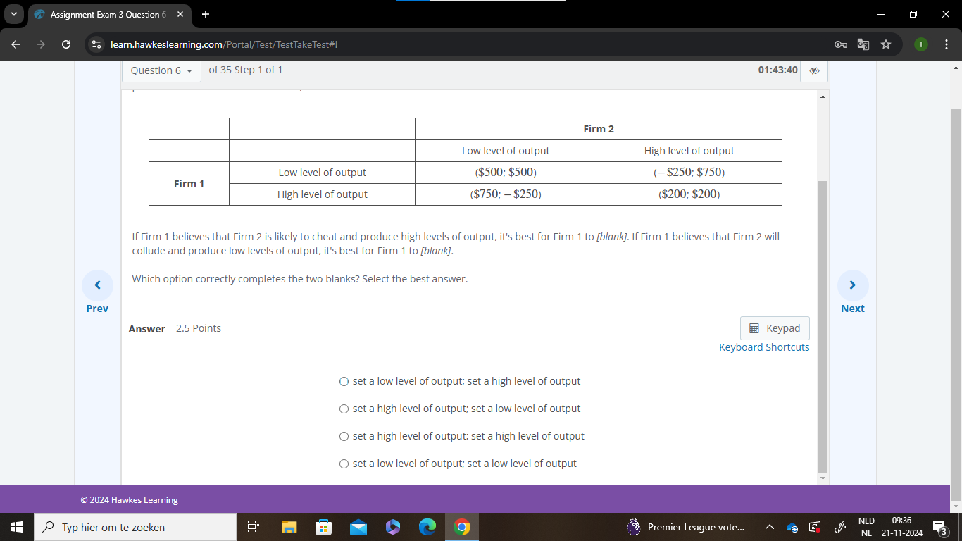 Assignment Exam 3 Question 6 ×
learn.hawkeslearning.com/Portal/Test/TestTakeTest#!
Question 6 of 35 Step 1 of 1 01:43:40
If Firm 1 believes that Firm 2 is likely to cheat and produce high levels of output, it's best for Firm 1 to [blønk]. If Firm 1 believes that Firm 2 will
collude and produce low levels of output, it's best for Firm 1 to [blank].
< Which option correctly completes the two blanks? Select the best answer
Prev Next
Answer 2.5 Points Keypad
Keyboard Shortcuts
 set a low level of output; set a high level of output
set a high level of output; set a low level of output
set a high level of output; set a high level of output
set a low level of output; set a low level of output
© 2024 Hawkes Learning
NLD 09:36
Typ hier om te zoeken Premier League vote... 6° NL 21-11-2024