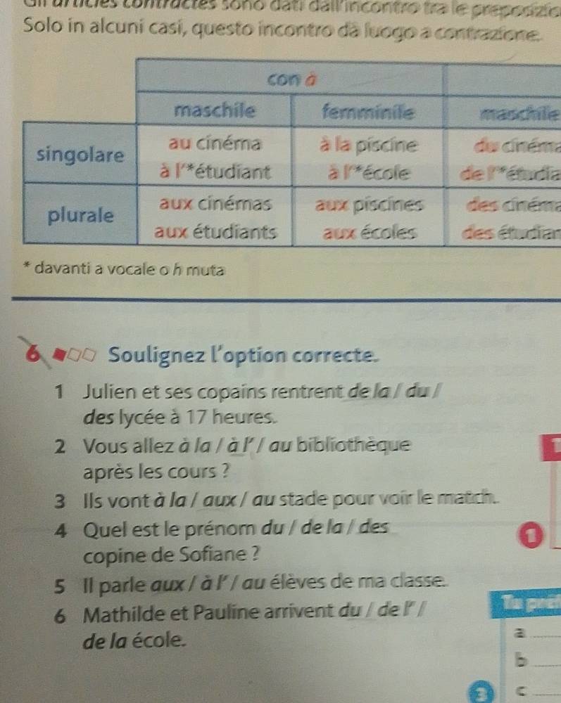 Cil umicies confacies sono dati dali incontro tra le preponizio
Solo in alcuní casí, questo incontro da luogo a contrazione.
e
m
a
m
an
* davanti a vocale o h muta
6 Soulignez l’option correcte.
1 Julien et ses copains rentrent de la / du /
des lycée à 17 heures.
2 Vous allez à la / à l' / au bibliothèque
après les cours ?
3 Ils vont à la / aux / au stade pour voir le match.
4 Quel est le prénom du / de la / des
0
copine de Sofiane ?
5 Il parle aux / à l' / au élèves de ma classe.
6 Mathilde et Pauline arrivent du / de l' / Tn pect
de la école.
_a
_b
3
_