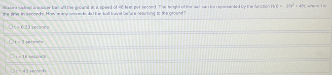 Sloane kicked a soccer ball off the ground at a speed of 48 feet per second. The height of the ball can be represented by the function H(t)=-16t^2+48t
the time in seconds. How many seconds did the ball travel before returning to the ground? , where t is
t=0.33 seconds
t=3 seconds
t=16 seconds
t=48 seconds